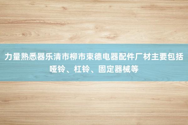 力量熟悉器乐清市柳市束德电器配件厂材主要包括哑铃、杠铃、固定器械等