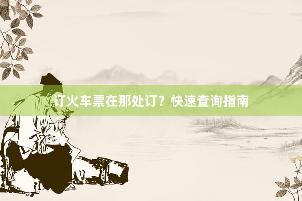 订火车票在那处订？快速查询指南