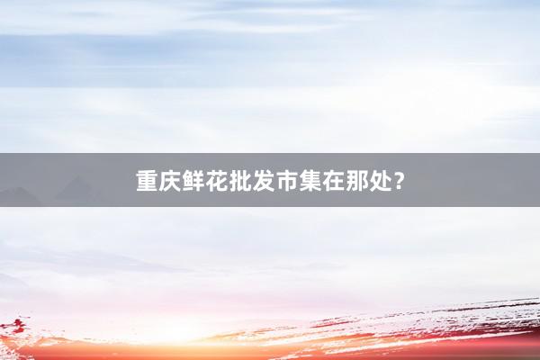 重庆鲜花批发市集在那处？